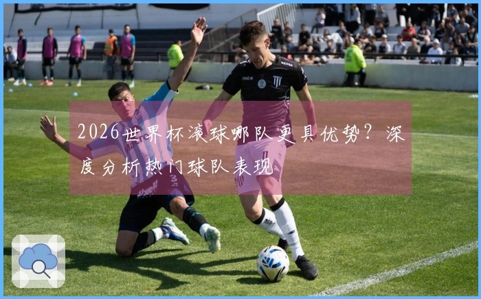 2026世界杯滚球哪队更具优势？深度分析热门球队表现